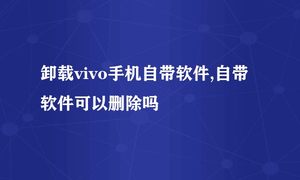 卸载vivo手机自带软件,自带软件可以删除吗
