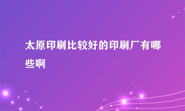 太原印刷比较好的印刷厂有哪些啊