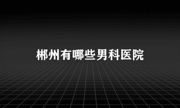 郴州有哪些男科医院