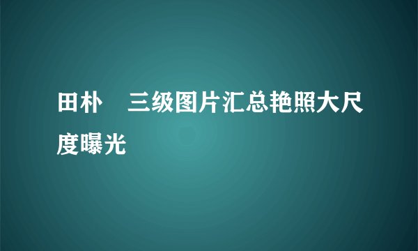 田朴珺三级图片汇总艳照大尺度曝光