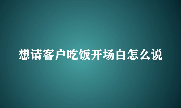 想请客户吃饭开场白怎么说