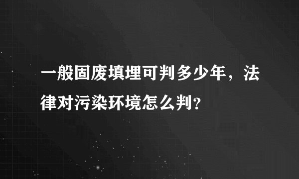 一般固废填埋可判多少年，法律对污染环境怎么判？