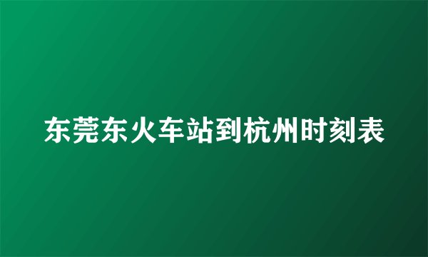 东莞东火车站到杭州时刻表