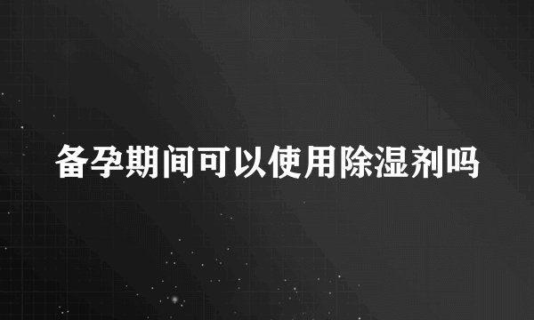 备孕期间可以使用除湿剂吗