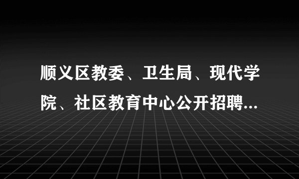 顺义区教委、卫生局、现代学院、社区教育中心公开招聘工作人员公告
