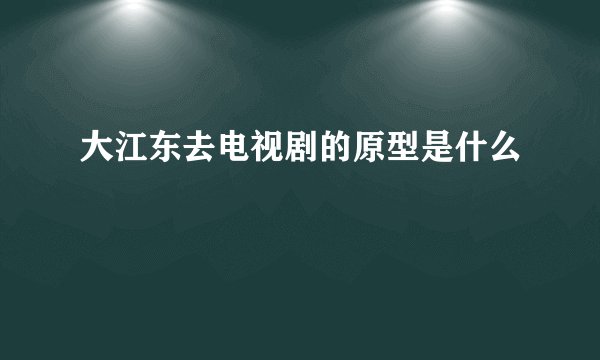 大江东去电视剧的原型是什么