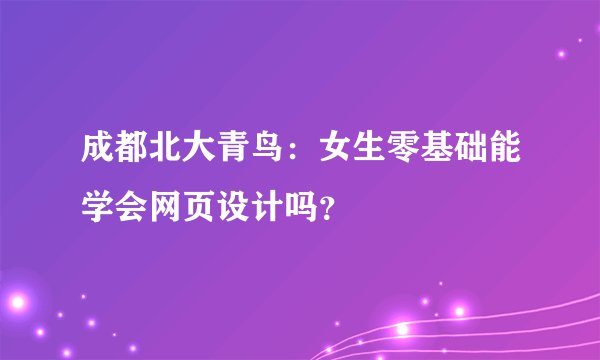成都北大青鸟：女生零基础能学会网页设计吗？