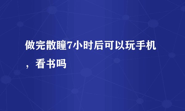 做完散瞳7小时后可以玩手机，看书吗