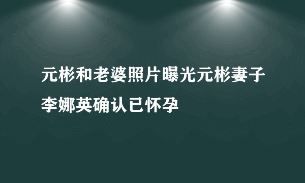 元彬和老婆照片曝光元彬妻子李娜英确认已怀孕