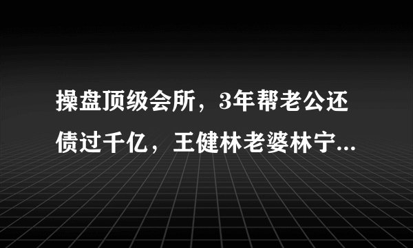 操盘顶级会所，3年帮老公还债过千亿，王健林老婆林宁，什么来头