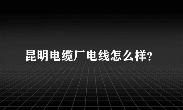 昆明电缆厂电线怎么样？