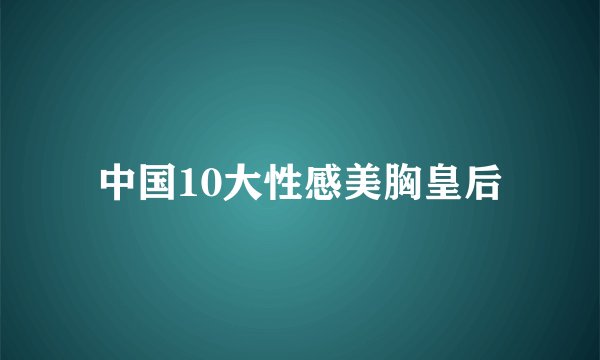 中国10大性感美胸皇后