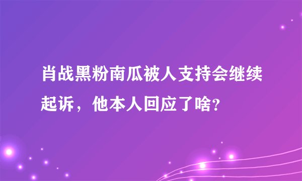 肖战黑粉南瓜被人支持会继续起诉，他本人回应了啥？