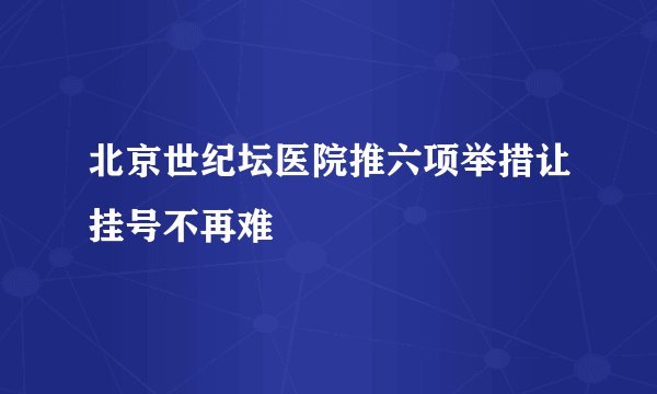 北京世纪坛医院推六项举措让挂号不再难