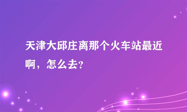 天津大邱庄离那个火车站最近啊，怎么去？