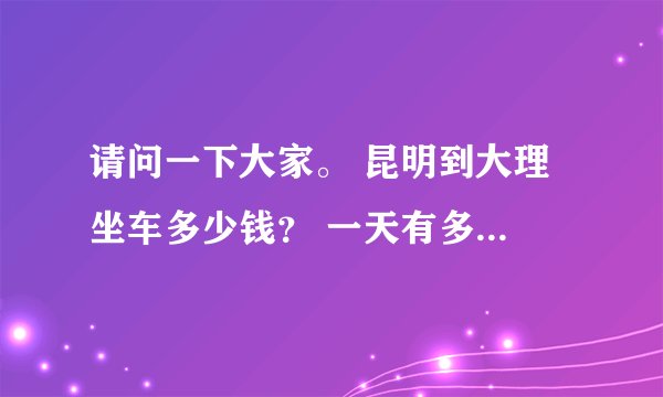 请问一下大家。 昆明到大理 坐车多少钱？ 一天有多少班车？ 要坐多久？ 那里坐？