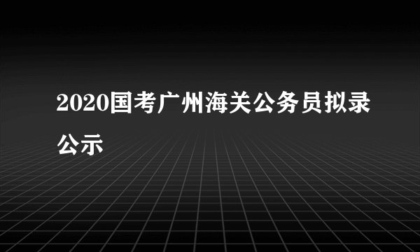 2020国考广州海关公务员拟录公示