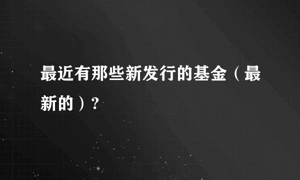 最近有那些新发行的基金（最新的）?