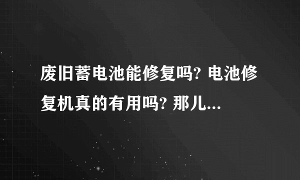 废旧蓄电池能修复吗? 电池修复机真的有用吗? 那儿有卖的?