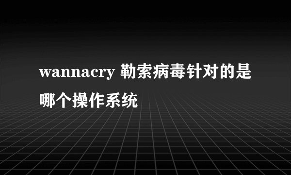wannacry 勒索病毒针对的是哪个操作系统