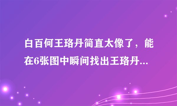 白百何王珞丹简直太像了，能在6张图中瞬间找出王珞丹的都是大神