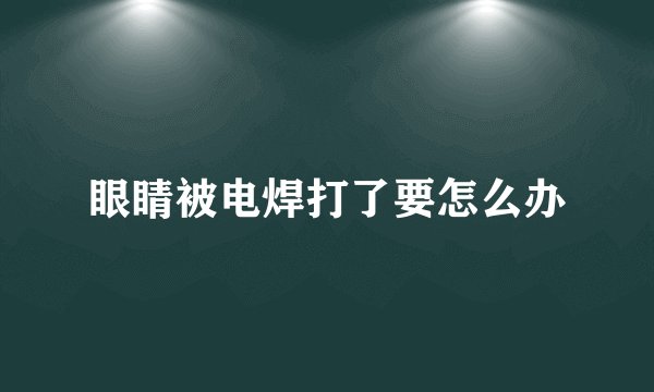 眼睛被电焊打了要怎么办
