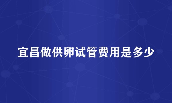 宜昌做供卵试管费用是多少