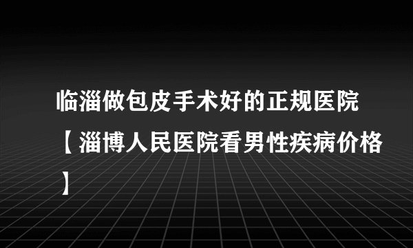 临淄做包皮手术好的正规医院【淄博人民医院看男性疾病价格】