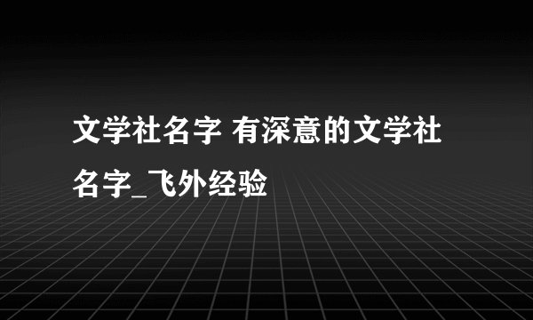 文学社名字 有深意的文学社名字_飞外经验