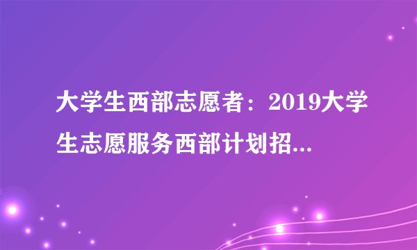 大学生西部志愿者：2019大学生志愿服务西部计划招募2万人公告