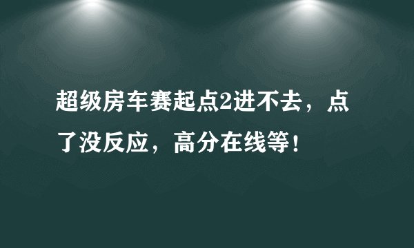 超级房车赛起点2进不去，点了没反应，高分在线等！