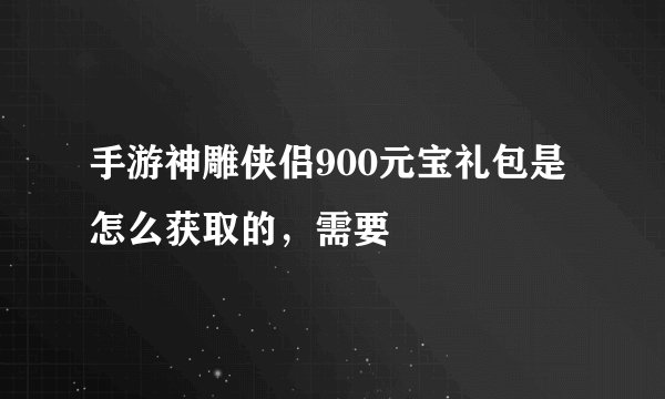 手游神雕侠侣900元宝礼包是怎么获取的,需要