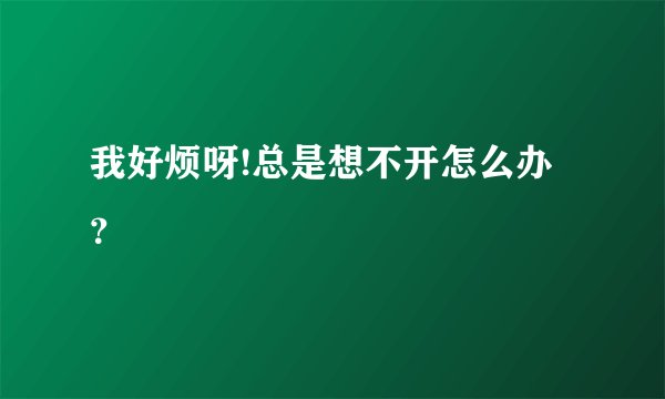 我好烦呀!总是想不开怎么办？