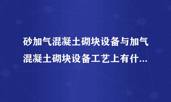 砂加气混凝土砌块设备与加气混凝土砌块设备工艺上有什么区别？