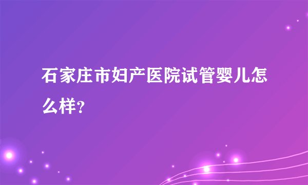 石家庄市妇产医院试管婴儿怎么样？