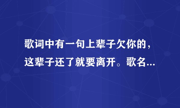 歌词中有一句上辈子欠你的，这辈子还了就要离开。歌名叫什么？