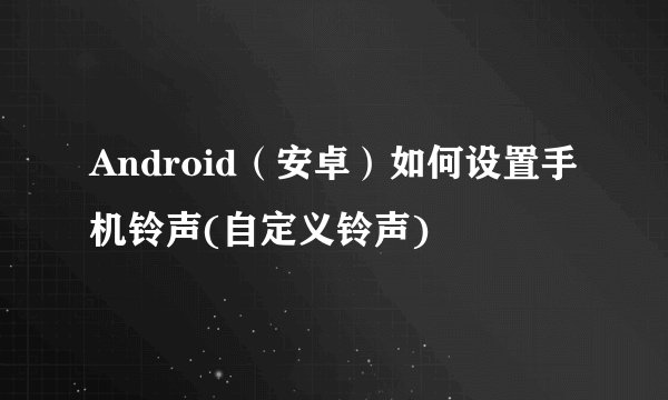 Android（安卓）如何设置手机铃声(自定义铃声)