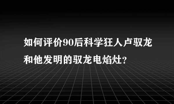 如何评价90后科学狂人卢驭龙和他发明的驭龙电焰灶？