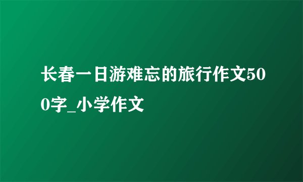 长春一日游难忘的旅行作文500字_小学作文