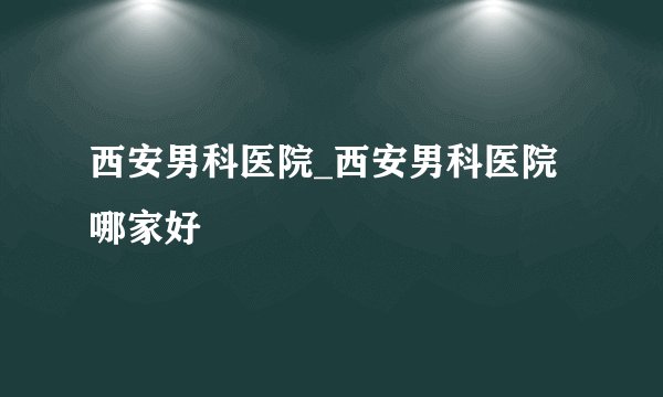 西安男科医院_西安男科医院哪家好
