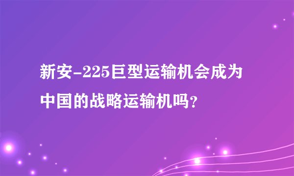 新安-225巨型运输机会成为中国的战略运输机吗？