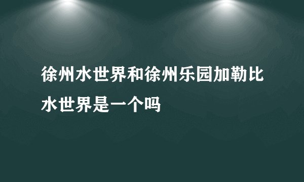 徐州水世界和徐州乐园加勒比水世界是一个吗