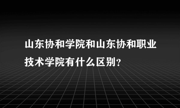 山东协和学院和山东协和职业技术学院有什么区别？