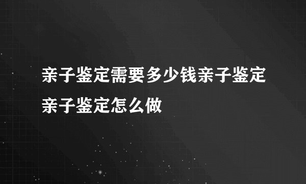亲子鉴定需要多少钱亲子鉴定亲子鉴定怎么做