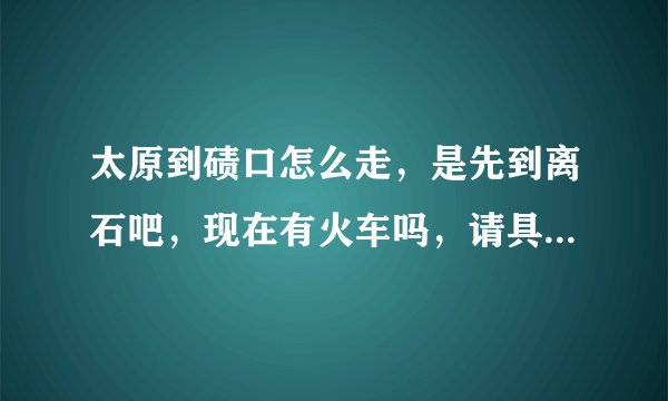 太原到碛口怎么走，是先到离石吧，现在有火车吗，请具体点，多谢了