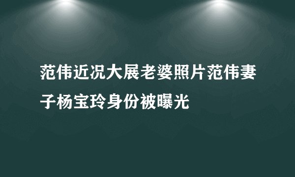 范伟近况大展老婆照片范伟妻子杨宝玲身份被曝光