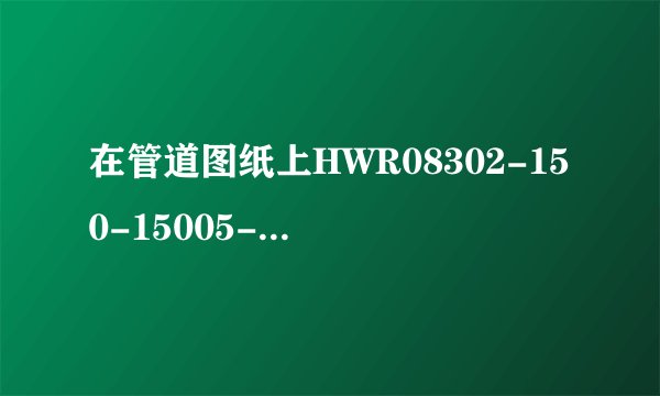 在管道图纸上HWR08302-150-15005-H分别是什么意思啊？