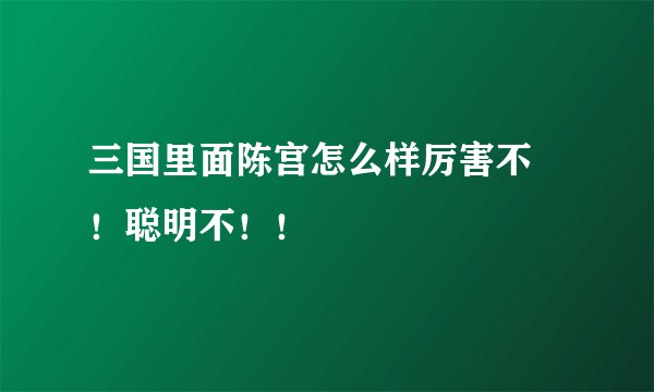 三国里面陈宫怎么样厉害不 ！聪明不！！