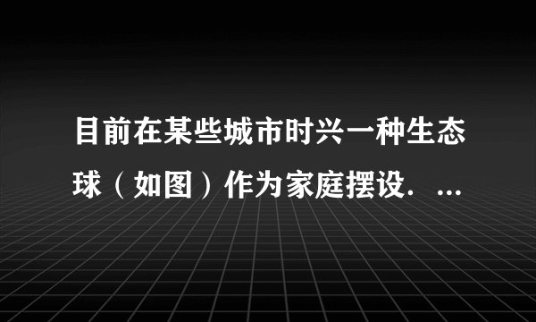 目前在某些城市时兴一种生态球（如图）作为家庭摆设．该球密封，内装有水、2～3条小鱼，底部有泥沙，并生长着一些单细胞藻类、水草．其中小鱼、藻类和水草都是活的．分析回答下列问题：（1）这个生态球应放在______的环境中．（2）生态球中的生物能生存的原因是：藻类和水草进行______作用能够为鱼的生活提
