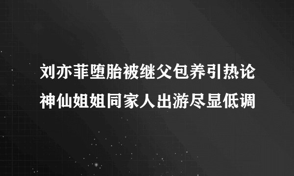 刘亦菲堕胎被继父包养引热论神仙姐姐同家人出游尽显低调